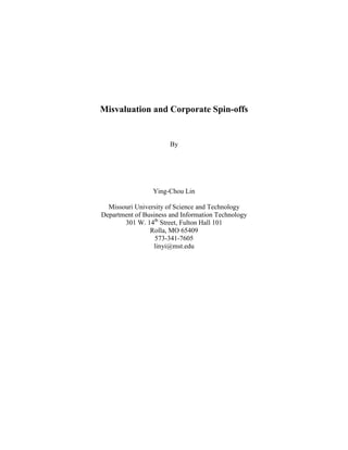 Misvaluation and Corporate Spin-offs
By
Ying-Chou Lin
Missouri University of Science and Technology
Department of Business and Information Technology
301 W. 14th
Street, Fulton Hall 101
Rolla, MO 65409
573-341-7605
linyi@mst.edu
 