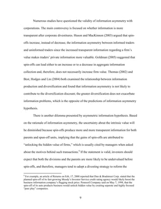 9
Numerous studies have questioned the validity of information asymmetry with
corporations. The main controversy is focused on whether information is more
transparent after corporate divestitures. Huson and MacKinnon (2003) argued that spin-
offs increase, instead of decrease, the information asymmetry between informed traders
and uninformed traders since the increased transparent information regarding a firm’s
value makes traders’ private information more valuable. Goldman (2005) suggested that
spin-offs can lead either to an increase or to a decrease in aggregate information
collection and, therefore, does not necessarily increase firm value. Thomas (2002) and
Best, Hodges and Lin (2004) both examined the relationship between information
production and diversification and found that information asymmetry is not likely to
contribute to the diversification discount; the greater diversification does not exacerbate
information problems, which is the opposite of the predictions of information asymmetry
hypothesis.
There is another dilemma presented by asymmetric information hypothesis. Based
on the rationale of information asymmetry, the uncertainty about the intrinsic value will
be diminished because spin-offs produce more and more transparent information for both
parents and spun-off units, implying that the gains of spin-offs are attributed to
“unlocking the hidden value of firms,” which is usually cited by managers when asked
about the motives behind such transactions.6
If the statement is valid, investors should
expect that both the divisions and the parents are more likely to be undervalued before
spin-offs, and therefore, managers tend to adopt a divesting strategy to reform the
6
For example, an article of Returns on Feb, 17, 2000 reported that Dun & Bradstreet Corp. stated that the
planned spin-off of its fast-growing Moody’s Investor Service credit rating agency would likely boost the
business information company’s flagging stock price. Pennzoil Company said on May 7, 1998, that the
spin-off of its auto products business would unlock hidden value by creating separate and highly focused
“pure play” companies.
 