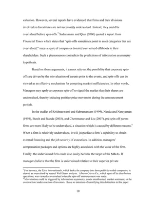 10
valuation. However, several reports have evidenced that firms and their divisions
involved in divestitures are not necessarily undervalued. Instead, they could be
overvalued before spin-offs.7
Sudarsanam and Qian (2006) quoted a report from
Financial Times which states that “spin-offs sometimes point to asset categories that are
overvalued,” since a spate of companies donated overvalued offshoots to their
shareholders. Such a phenomenon contradicts the predictions of information asymmetry
hypothesis.
Based on those arguments, it cannot rule out the possibility that corporate spin-
offs are driven by the misvaluation of parents prior to the events, and spin-offs can be
viewed as an effective mechanism for correcting market inefficiencies. In other words,
Managers may apply a corporate spin-off to signal the market that their shares are
undervalued, thereby inducing positive price movement during the announcement
periods.
In the studies of Krishnaswami and Subramaniam (1999), Nanda and Narayaman
(1998), Burch and Nanda (2003), and Chemmanur and Liu (2007), pre-spin-off parent
firms are more likely to be undervalued, a situation which is caused by different reasons.8
When a firm is relatively undervalued, it will jeopardize a firm’s capability to obtain
external financing and the job security of executives. In addition, managers’
compensation packages and options are highly associated with the value of the firm.
Finally, the undervalued firm could also easily become the target of the M&As. If
managers believe that the firm is undervalued relative to their superior private
7
For instance, the Tyco Internationals, which broke the company into three publicly-traded companies, is
viewed as overvalued by several Wall Street analysts. Alberto-Culver Co., which spun off its distribution
operations, was viewed as overvalued when the spin-off announcement was made.
8
Misvaluation could be triggered by information asymmetry, assets misallocated, market sentiment, or the
overreaction /under-reaction of investors. I have no intention of identifying this distinction in this paper.
 