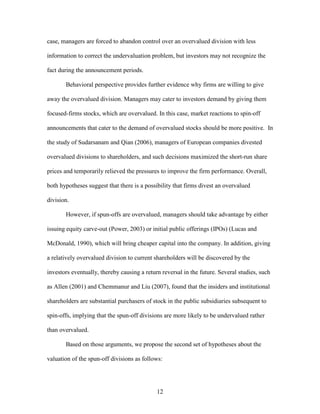 12
case, managers are forced to abandon control over an overvalued division with less
information to correct the undervaluation problem, but investors may not recognize the
fact during the announcement periods.
Behavioral perspective provides further evidence why firms are willing to give
away the overvalued division. Managers may cater to investors demand by giving them
focused-firms stocks, which are overvalued. In this case, market reactions to spin-off
announcements that cater to the demand of overvalued stocks should be more positive. In
the study of Sudarsanam and Qian (2006), managers of European companies divested
overvalued divisions to shareholders, and such decisions maximized the short-run share
prices and temporarily relieved the pressures to improve the firm performance. Overall,
both hypotheses suggest that there is a possibility that firms divest an overvalued
division.
However, if spun-offs are overvalued, managers should take advantage by either
issuing equity carve-out (Power, 2003) or initial public offerings (IPOs) (Lucas and
McDonald, 1990), which will bring cheaper capital into the company. In addition, giving
a relatively overvalued division to current shareholders will be discovered by the
investors eventually, thereby causing a return reversal in the future. Several studies, such
as Allen (2001) and Chemmanur and Liu (2007), found that the insiders and institutional
shareholders are substantial purchasers of stock in the public subsidiaries subsequent to
spin-offs, implying that the spun-off divisions are more likely to be undervalued rather
than overvalued.
Based on those arguments, we propose the second set of hypotheses about the
valuation of the spun-off divisions as follows:
 