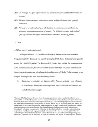 13
H2a: On average, the spun-offs divisions are relatively undervalued than their industry
average.
H2b: The misevaluation (undervaluation) problem will be alleviated after spin-offs
completion.
H2c: The degree of undervalued spun-off divisions is positively associated with the
abnormal announcement return of parents: The higher level of an undervalued
spun-off division, the higher announcement abnormal returns of parents.
3. Data
3.1 Data sources and requirements
Using the Thomas ONE Banker database (the former Deals Securities Data
Corporation (SDC) database), we identify a sample of U.S. firms that undertook spin-offs
during the 1980-2006 period. The Thomas ONE Banker data include the announcement
dates and effective dates, the CUSIP identifiers and the tickers for parent and spun-off
firms, transaction data, and a brief description of the spin-off deals. To be included in our
sample, those spin-offs must meet following criteria:
1. Deals must be voluntary tax-free spin-offs.9
Any non-voluntary spin-offs such
as those forced through anti-trust regulation and taxable distribution deals are
excluded from the sample.
9
Section 355 of the Internal Revenue Code allows a corporation to make a tax-free distribution to its
shareholders of stock and securities in one or more controlled subsidiaries.To be qualified for the tax-free
treatment, firms must satisfy the following requirements: (a) The distributing corporation must distribute
the stock of a controlled corporation (defined as owning at least 80% of the voting power and at least 80%
of the shares of each class of non-voting stock), preexisting or newly created, to its shareholders. (b) The
distributing corporation generally must distribute all its controlled corporation stock and securities
immediately before the transaction. (c) Following the distribution, both the controlled and distributing
corporations must be actively engaged in a trade or business with a five-year history. (d) Neither the
distributing nor the controlled corporation can use the spin-off as a device for distributing earnings and
profits. (e) A spin-off is to be motivated, in whole or substantial part, by one or more corporate business
 