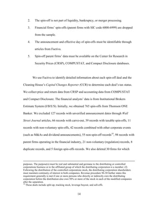 14
2. The spin-off is not part of liquidity, bankruptcy, or merger processing.
3. Financial firms’ spin-offs (parent firms with SIC code 6000-6999) are dropped
from the sample.
4. The announcement and effective day of spin-offs must be identifiable through
articles from Factiva.
5. Spin-off parent firms’ data must be available on the Center for Research in
Security Prices (CRSP), COMPUSTAT, and Compact Disclosure databases.
We use Factiva to identify detailed information about each spin-off deal and the
Cleaning House’s Capital Changes Reporter (CCR) to determine each deal’s tax status.
We collect price and return data from CRSP and accounting data from COMPUSTAT
and Compact Disclosure. The financial analysts’ data is from Institutional Brokers
Estimate System (I/B/E/S). Initially, we obtained 765 spin-offs from Thomson ONE
Banker. We excluded 127 records with unverified announcement dates through Wall
Street Journal articles, 66 records with carve-out, 39 records with taxable spin-offs, 11
records with non-voluntary spin-offs, 42 records combined with other corporate events
(such as M&As and dividend announcements), 55 non-spin-off records10
, 98 records with
parent firms operating in the financial industry, 21 non-voluntary (regulation) records, 8
duplicate records, and 5 foreign spin-offs records. We also deleted 30 firms for which
purposes. The purpose(s) must be real and substantial and germane to the distributing or controlled
corporations business or to the affiliated group of which the distributing corporation is a member. (f)
Following the distribution of the controlled corporations stock, the distributing corporation shareholders
must maintain continuity of interest in both companies. Revenue procedure 96-30 further states this
requirement generally is met if one or more persons who directly or indirectly own the distributing
corporation before the distribution also own 50% or more of the stock in each of the modified companies
after the separation.
10
Those deals include split-up, tracking stock, leverage buyout, and sell-offs.
 