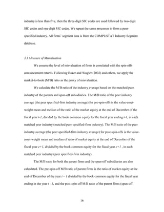 16
industry is less than five, then the three-digit SIC codes are used followed by two-digit
SIC codes and one-digit SIC codes. We repeat the same processes to form a peer-
specified industry. All firms’ segment data is from the COMPUSTAT Industry Segment
database.
3.3 Measure of Misvaluation
We assume the level of misvaluation of firms is correlated with the spin-offs
announcement returns. Following Baker and Wugler (2002) and others, we apply the
market-to-book (M/B) ratio as the proxy of misvaluation.
We calculate the M/B ratio of the industry average based on the matched peer
industry of the parents and spun-off subsidiaries. The M/B ratio of the peer industry
average (the peer specified-firm industry average) for pre-spin-offs is the value-asset-
weight mean and median of the ratio of the market equity at the end of December of the
fiscal year t-1, divided by the book common equity for the fiscal year ending t-1, in each
matched peer industry (matched peer specified-firm industry). The M/B ratio of the peer
industry average (the peer specified-firm industry average) for post-spin-offs is the value-
asset-weight mean and median of ratio of market equity at the end of December of the
fiscal year e+1, divided by the book common equity for the fiscal year e+1 , in each
matched peer industry (peer specified-firm industry).
The M/B ratio for both the parent firms and the spun-off subsidiaries are also
calculated. The pre-spin-off M/B ratio of parent firms is the ratio of market equity at the
end of December of the year t – 1 divided by the book common equity for the fiscal year
ending in the year t - 1, and the post-spin-off M/B ratio of the parent firms (spun-off
 