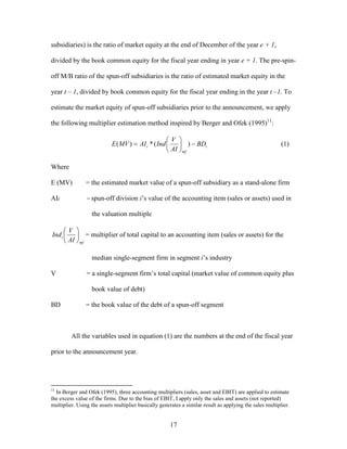 17
subsidiaries) is the ratio of market equity at the end of December of the year e + 1,
divided by the book common equity for the fiscal year ending in year e + 1. The pre-spin-
off M/B ratio of the spun-off subsidiaries is the ratio of estimated market equity in the
year t – 1, divided by book common equity for the fiscal year ending in the year t –1. To
estimate the market equity of spun-off subsidiaries prior to the announcement, we apply
the following multiplier estimation method inspired by Berger and Ofek (1995)11
:
i
mf
i BD
AI
V
IndAIMVE −





= )(*)( (1)
Where
E (MV) = the estimated market value of a spun-off subsidiary as a stand-alone firm
AIi = spun-off division i’s value of the accounting item (sales or assets) used in
the valuation multiple
mf
i
AI
V
Ind 





= multiplier of total capital to an accounting item (sales or assets) for the
median single-segment firm in segment i’s industry
V = a single-segment firm’s total capital (market value of common equity plus
book value of debt)
BD = the book value of the debt of a spun-off segment
All the variables used in equation (1) are the numbers at the end of the fiscal year
prior to the announcement year.
11
In Berger and Ofek (1995), three accounting multipliers (sales, asset and EBIT) are applied to estimate
the excess value of the firms. Due to the bias of EBIT, I apply only the sales and assets (not reported)
multiplier. Using the assets multiplier basically generates a similar result as applying the sales multiplier.
 