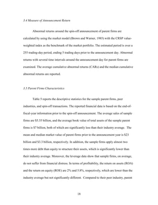 18
3.4 Measure of Announcement Return
Abnormal returns around the spin-off announcement of parent firms are
calculated by using the market model (Brown and Warner, 1985) with the CRSP value-
weighted index as the benchmark of the market portfolio. The estimated period is over a
255 trading-day period, ending 5 trading days prior to the announcement day. Abnormal
returns with several time intervals around the announcement day for parent firms are
examined. The average cumulative abnormal returns (CARs) and the median cumulative
abnormal returns are reported.
3.5 Parent Firms Characteristics
Table 5 reports the descriptive statistics for the sample parent firms, peer
industries, and spin-off transactions. The reported financial data is based on the end-of-
fiscal-year information prior to the spin-off announcement. The average sales of sample
firms are $5.35 billion, and the average book value of total assets of the sample parent
firms is $7 billion, both of which are significantly less than their industry average. The
mean and median market value of parent firms prior to the announcement year is $23
billion and $3.3 billion, respectively. In addition, the sample firms apply almost two
times more debt than equity to structure their assets, which is significantly lower than
their industry average. Moreover, the leverage data show that sample firms, on average,
do not suffer from financial distress. In terms of profitability, the return on assets (ROA)
and the return on equity (ROE) are 2% and 5.8%, respectively, which are lower than the
industry average but not significantly different. Compared to their peer industry, parent
 