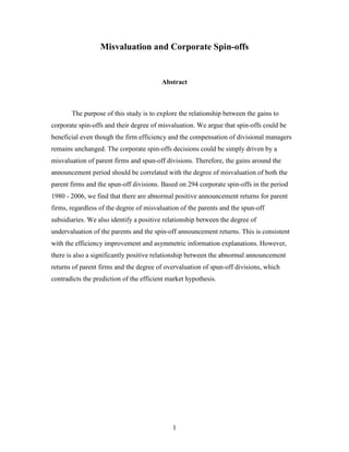 1
Misvaluation and Corporate Spin-offs
Abstract
The purpose of this study is to explore the relationship between the gains to
corporate spin-offs and their degree of misvaluation. We argue that spin-offs could be
beneficial even though the firm efficiency and the compensation of divisional managers
remains unchanged. The corporate spin-offs decisions could be simply driven by a
misvaluation of parent firms and spun-off divisions. Therefore, the gains around the
announcement period should be correlated with the degree of misvaluation of both the
parent firms and the spun-off divisions. Based on 294 corporate spin-offs in the period
1980 - 2006, we find that there are abnormal positive announcement returns for parent
firms, regardless of the degree of misvaluation of the parents and the spun-off
subsidiaries. We also identify a positive relationship between the degree of
undervaluation of the parents and the spin-off announcement returns. This is consistent
with the efficiency improvement and asymmetric information explanations. However,
there is also a significantly positive relationship between the abnormal announcement
returns of parent firms and the degree of overvaluation of spun-off divisions, which
contradicts the prediction of the efficient market hypothesis.
 