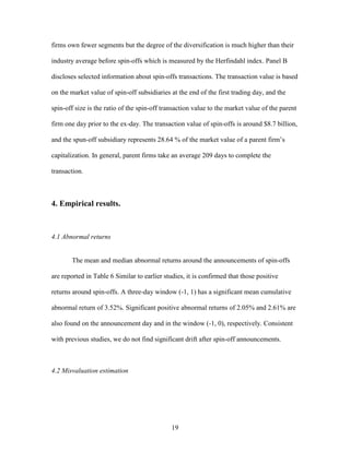 19
firms own fewer segments but the degree of the diversification is much higher than their
industry average before spin-offs which is measured by the Herfindahl index. Panel B
discloses selected information about spin-offs transactions. The transaction value is based
on the market value of spin-off subsidiaries at the end of the first trading day, and the
spin-off size is the ratio of the spin-off transaction value to the market value of the parent
firm one day prior to the ex-day. The transaction value of spin-offs is around $8.7 billion,
and the spun-off subsidiary represents 28.64 % of the market value of a parent firm’s
capitalization. In general, parent firms take an average 209 days to complete the
transaction.
4. Empirical results.
4.1 Abnormal returns
The mean and median abnormal returns around the announcements of spin-offs
are reported in Table 6 Similar to earlier studies, it is confirmed that those positive
returns around spin-offs. A three-day window (-1, 1) has a significant mean cumulative
abnormal return of 3.52%. Significant positive abnormal returns of 2.05% and 2.61% are
also found on the announcement day and in the window (-1, 0), respectively. Consistent
with previous studies, we do not find significant drift after spin-off announcements.
4.2 Misvaluation estimation
 
