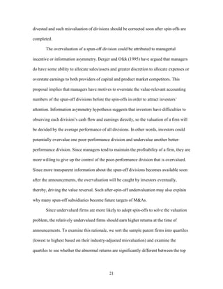 21
divested and such misvaluation of divisions should be corrected soon after spin-offs are
completed.
The overvaluation of a spun-off division could be attributed to managerial
incentive or information asymmetry. Berger and Ofek (1995) have argued that managers
do have some ability to allocate sales/assets and greater discretion to allocate expenses or
overstate earnings to both providers of capital and product market competitors. This
proposal implies that managers have motives to overstate the value-relevant accounting
numbers of the spun-off divisions before the spin-offs in order to attract investors’
attention. Information asymmetry hypothesis suggests that investors have difficulties to
observing each division’s cash flow and earnings directly, so the valuation of a firm will
be decided by the average performance of all divisions. In other words, investors could
potentially overvalue one poor-performance division and undervalue another better-
performance division. Since managers tend to maintain the profitability of a firm, they are
more willing to give up the control of the poor-performance division that is overvalued.
Since more transparent information about the spun-off divisions becomes available soon
after the announcements, the overvaluation will be caught by investors eventually,
thereby, driving the value reversal. Such after-spin-off undervaluation may also explain
why many spun-off subsidiaries become future targets of M&As.
Since undervalued firms are more likely to adopt spin-offs to solve the valuation
problem, the relatively undervalued firms should earn higher returns at the time of
announcements. To examine this rationale, we sort the sample parent firms into quartiles
(lowest to highest based on their industry-adjusted misvaluation) and examine the
quartiles to see whether the abnormal returns are significantly different between the top
 