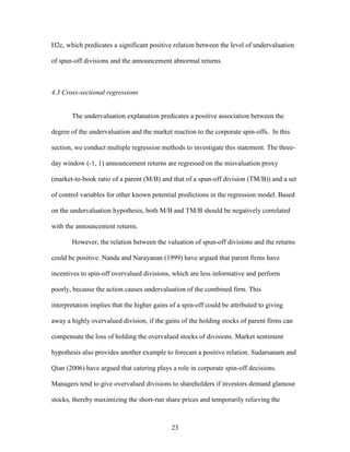 23
H2c, which predicates a significant positive relation between the level of undervaluation
of spun-off divisions and the announcement abnormal returns.
4.3 Cross-sectional regressions
The undervaluation explanation predicates a positive association between the
degree of the undervaluation and the market reaction to the corporate spin-offs. In this
section, we conduct multiple regression methods to investigate this statement. The three-
day window (-1, 1) announcement returns are regressed on the misvaluation proxy
(market-to-book ratio of a parent (M/B) and that of a spun-off division (TM/B)) and a set
of control variables for other known potential predictions in the regression model. Based
on the undervaluation hypothesis, both M/B and TM/B should be negatively correlated
with the announcement returns.
However, the relation between the valuation of spun-off divisions and the returns
could be positive. Nanda and Narayanan (1999) have argued that parent firms have
incentives to spin-off overvalued divisions, which are less informative and perform
poorly, because the action causes undervaluation of the combined firm. This
interpretation implies that the higher gains of a spin-off could be attributed to giving
away a highly overvalued division, if the gains of the holding stocks of parent firms can
compensate the loss of holding the overvalued stocks of divisions. Market sentiment
hypothesis also provides another example to forecast a positive relation. Sudarsanam and
Qian (2006) have argued that catering plays a role in corporate spin-off decisions.
Managers tend to give overvalued divisions to shareholders if investors demand glamour
stocks, thereby maximizing the short-run share prices and temporarily relieving the
 