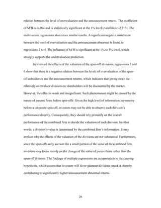 26
relation between the level of overvaluation and the announcement returns. The coefficient
of M/B is -0.004 and is statistically significant at the 1% level (t-statistics=-2.713). The
multivariate regressions also return similar results. A significant negative correlation
between the level of overvaluation and the announcement abnormal is found in
regressions 2 to 4. The influence of M/B is significant at the 1% to 5% level, which
strongly supports the undervaluation prediction.
In terms of the effects of the valuation of the spun-off divisions, regressions 5 and
6 show that there is a negative relation between the levels of overvaluation of the spun-
off subsidiaries and the announcement returns, which indicates that giving away the
relatively overvalued divisions to shareholders will be discounted by the market.
However, the effect is weak and insignificant. Such phenomenon might be caused by the
nature of parents firms before spin-offs: Given the high level of information asymmetry
before a corporate spin-off, investors may not be able to observe each division’s
performance directly. Consequently, they should rely primarily on the overall
performance of the combined firm to decide the valuation of each division. In other
words, a division’s value is determined by the combined firm’s information. It may
explain why the effects of the valuation of the divisions are not substantial. Furthermore,
since the spun-offs only account for a small portion of the value of the combined firm,
investors may focus mainly on the change of the value of parent firms rather than the
spun-off division. The findings of multiple regressions are in opposition to the catering
hypothesis, which asserts that investors will favor glamour divisions (stocks), thereby
contributing to significantly higher announcement abnormal returns.
 