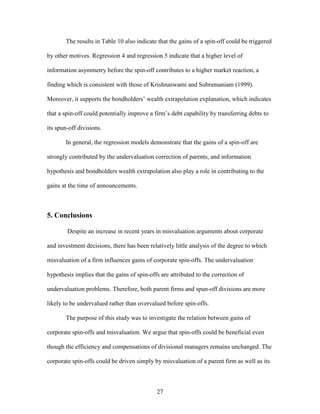 27
The results in Table 10 also indicate that the gains of a spin-off could be triggered
by other motives. Regression 4 and regression 5 indicate that a higher level of
information asymmetry before the spin-off contributes to a higher market reaction, a
finding which is consistent with those of Krishnaswami and Subramaniam (1999).
Moreover, it supports the bondholders’ wealth extrapolation explanation, which indicates
that a spin-off could potentially improve a firm’s debt capability by transferring debts to
its spun-off divisions.
In general, the regression models demonstrate that the gains of a spin-off are
strongly contributed by the undervaluation correction of parents, and information
hypothesis and bondholders wealth extrapolation also play a role in contributing to the
gains at the time of announcements.
5. Conclusions
Despite an increase in recent years in misvaluation arguments about corporate
and investment decisions, there has been relatively little analysis of the degree to which
misvaluation of a firm influences gains of corporate spin-offs. The undervaluation
hypothesis implies that the gains of spin-offs are attributed to the correction of
undervaluation problems. Therefore, both parent firms and spun-off divisions are more
likely to be undervalued rather than overvalued before spin-offs.
The purpose of this study was to investigate the relation between gains of
corporate spin-offs and misvaluation. We argue that spin-offs could be beneficial even
though the efficiency and compensations of divisional managers remains unchanged. The
corporate spin-offs could be driven simply by misvaluation of a parent firm as well as its
 