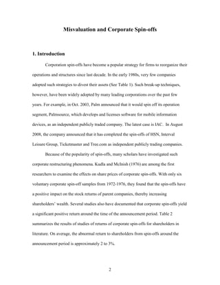 2
Misvaluation and Corporate Spin-offs
1. Introduction
Corporation spin-offs have become a popular strategy for firms to reorganize their
operations and structures since last decade. In the early 1980s, very few companies
adopted such strategies to divest their assets (See Table 1). Such break-up techniques,
however, have been widely adopted by many leading corporations over the past few
years. For example, in Oct. 2003, Palm announced that it would spin off its operation
segment, Palmsource, which develops and licenses software for mobile information
devices, as an independent publicly traded company. The latest case is IAC. In August
2008, the company announced that it has completed the spin-offs of HSN, Interval
Leisure Group, Ticketmaster and Tree.com as independent publicly trading companies.
Because of the popularity of spin-offs, many scholars have investigated such
corporate restructuring phenomena. Kudla and McInish (1976) are among the first
researchers to examine the effects on share prices of corporate spin-offs. With only six
voluntary corporate spin-off samples from 1972-1976, they found that the spin-offs have
a positive impact on the stock returns of parent companies, thereby increasing
shareholders’ wealth. Several studies also have documented that corporate spin-offs yield
a significant positive return around the time of the announcement period. Table 2
summarizes the results of studies of returns of corporate spin-offs for shareholders in
literature. On average, the abnormal return to shareholders from spin-offs around the
announcement period is approximately 2 to 3%.
 