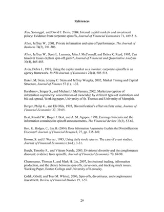 29
References
Ahn, Seoungpil, and David J. Denis, 2004, Internal capital markets and investment
policy: Evidence from corporate spinoffs, Journal of Financial Economics 71, 489-516.
Allen, Jeffrey W., 2001, Private information and spin-off performance, The Journal of
Business 74(2), 281-306.
Allen, Jeffrey W., Scott L. Lummer, John J. McConnell, and Debra K. Reed, 1995, Can
takeover losses explain spin-off gains?, Journal of Financial and Quantitative Analysis
30(4), 465-485.
Aron, Debra J., 1991, Using the capital market as a monitor: corporate spinoffs in an
agency framework. RAND Journal of Economics 22(4), 505-518.
Baker, M, Stein, Jeremy C. Stein and Jeffrey Wurgler, 2002, Market Timing and Capital
Structure, Journal of Finance 57 (1), 1-32.
Barabanov, Sergey S., and Michael J. McNamara, 2002, Market perception of
information asymmetry: concentration of ownership by different types of institutions and
bid-ask spread, Working paper, University of St. Thomas and University of Memphis.
Berger, Philip G., and Eli Ofek, 1995, Diversification’s effect on firm value, Journal of
Financial Economics 37, 39-65.
Best, Ronald W., Roger J. Best, and A. M. Agapos, 1998, Earnings forecasts and the
information contained in spinoff announcements, The Financial Review 33(3), 53-67.
Best, R., Hodges, C., Lin, B. (2004). Does Information Asymmetry Explain the Diversification
Discount? Journal of Financial Research, 27, pp. 235-349.
Brown, S. and J. Warner, 1985, Using daily stock returns: The case of event studies,
Journal of Financial Economics (14-1), 3-31.
Burch, Timothy R., and Vikram Nanda, 2003, Divisional diversity and the conglomerate
discount: evidence from spinoffs, Journal of Financial Economics 70, 69-98.
Chemmanur, Thomas J., and Mark H. Liu, 2007, Institutional trading, information
production, and the choice between spin-offs, carve-outs, and tracking stock issues,
Working Paper, Boston College and University of Kentucky.
Çolak, Gönül, and Toni M. Whited, 2006, Spin-offs, divestitures, and conglomerate
investment, Review of Financial Studies 19, 1-57.
 
