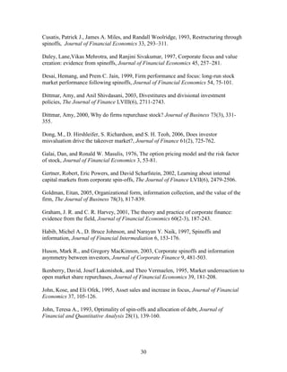 30
Cusatis, Patrick J., James A. Miles, and Randall Woolridge, 1993, Restructuring through
spinoffs, Journal of Financial Economics 33, 293–311.
Daley, Lane,Vikas Mehrotra, and Ranjini Sivakumar, 1997, Corporate focus and value
creation: evidence from spinoffs, Journal of Financial Economics 45, 257–281.
Desai, Hemang, and Prem C. Jain, 1999, Firm performance and focus: long-run stock
market performance following spinoffs, Journal of Financial Economics 54, 75-101.
Dittmar, Amy, and Anil Shivdasani, 2003, Divestitures and divisional investment
policies, The Journal of Finance LVIII(6), 2711-2743.
Dittmar, Amy, 2000, Why do firms repurchase stock? Journal of Business 73(3), 331-
355.
Dong, M., D. Hirshleifer, S. Richardson, and S. H. Teoh, 2006, Does investor
misvaluation drive the takeover market?, Journal of Finance 61(2), 725-762.
Galai, Dan, and Ronald W. Masulis, 1976, The option pricing model and the risk factor
of stock, Journal of Financial Economics 3, 53-81.
Gertner, Robert, Eric Powers, and David Scharfstein, 2002, Learning about internal
capital markets from corporate spin-offs, The Journal of Finance LVII(6), 2479-2506.
Goldman, Eitan, 2005, Organizational form, information collection, and the value of the
firm, The Journal of Business 78(3), 817-839.
Graham, J. R. and C. R. Harvey, 2001, The theory and practice of corporate finance:
evidence from the field, Journal of Financial Economics 60(2-3), 187-243.
Habib, Michel A., D. Bruce Johnson, and Narayan Y. Naik, 1997, Spinoffs and
information, Journal of Financial Intermediation 6, 153-176.
Huson, Mark R., and Gregory MacKinnon, 2003, Corporate spinoffs and information
asymmetry between investors, Journal of Corporate Finance 9, 481-503.
Ikenberry, David, Josef Lakonishok, and Theo Vermaelen, 1995, Market underreaction to
open market share repurchases, Journal of Financial Economics 39, 181-208.
John, Kose, and Eli Ofek, 1995, Asset sales and increase in focus, Journal of Financial
Economics 37, 105-126.
John, Teresa A., 1993, Optimality of spin-offs and allocation of debt, Journal of
Financial and Quantitative Analysis 28(1), 139-160.
 