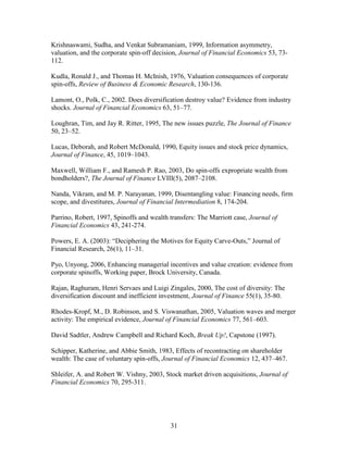 31
Krishnaswami, Sudha, and Venkat Subramaniam, 1999, Information asymmetry,
valuation, and the corporate spin-off decision, Journal of Financial Economics 53, 73-
112.
Kudla, Ronald J., and Thomas H. McInish, 1976, Valuation consequences of corporate
spin-offs, Review of Business & Economic Research, 130-136.
Lamont, O., Polk, C., 2002. Does diversification destroy value? Evidence from industry
shocks. Journal of Financial Economics 63, 51–77.
Loughran, Tim, and Jay R. Ritter, 1995, The new issues puzzle, The Journal of Finance
50, 23–52.
Lucas, Deborah, and Robert McDonald, 1990, Equity issues and stock price dynamics,
Journal of Finance, 45, 1019–1043.
Maxwell, William F., and Ramesh P. Rao, 2003, Do spin-offs expropriate wealth from
bondholders?, The Journal of Finance LVIII(5), 2087–2108.
Nanda, Vikram, and M. P. Narayanan, 1999, Disentangling value: Financing needs, firm
scope, and divestitures, Journal of Financial Intermediation 8, 174-204.
Parrino, Robert, 1997, Spinoffs and wealth transfers: The Marriott case, Journal of
Financial Economics 43, 241-274.
Powers, E. A. (2003): “Deciphering the Motives for Equity Carve-Outs,” Journal of
Financial Research, 26(1), 11–31.
Pyo, Unyong, 2006, Enhancing managerial incentives and value creation: evidence from
corporate spinoffs, Working paper, Brock University, Canada.
Rajan, Raghuram, Henri Servaes and Luigi Zingales, 2000, The cost of diversity: The
diversification discount and inefficient investment, Journal of Finance 55(1), 35-80.
Rhodes-Kropf, M., D. Robinson, and S. Viswanathan, 2005, Valuation waves and merger
activity: The empirical evidence, Journal of Financial Economics 77, 561–603.
David Sadtler, Andrew Campbell and Richard Koch, Break Up!, Capstone (1997).
Schipper, Katherine, and Abbie Smith, 1983, Effects of recontracting on shareholder
wealth: The case of voluntary spin-offs, Journal of Financial Economics 12, 437–467.
Shleifer, A. and Robert W. Vishny, 2003, Stock market driven acquisitions, Journal of
Financial Economics 70, 295-311.
 