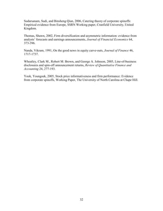 32
Sudarsanam, Sudi, and Binsheng Qian, 2006, Catering theory of corporate spinoffs:
Empirical evidence from Europe, SSRN Working paper, Cranfield University, United
Kingdom.
Thomas, Shawn, 2002, Firm diversification and asymmetric information: evidence from
analysts’ forecasts and earnings announcements, Journal of Financial Economics 64,
373-396.
Nanda, Vikram, 1991, On the good news in equity carve-outs, Journal of Finance 46,
1717-1737.
Wheatley, Clark M., Robert M. Brown, and George A. Johnson, 2005, Line-of-business
disclosures and spin-off announcement returns, Review of Quantitative Finance and
Accounting 24, 277-193.
Yook, Youngsuk, 2005, Stock price informativeness and firm performance: Evidence
from corporate spinoffs, Working Paper, The University of North Carolina at Chape Hill.
 