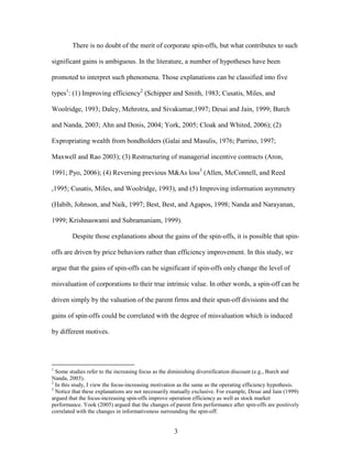 3
There is no doubt of the merit of corporate spin-offs, but what contributes to such
significant gains is ambiguous. In the literature, a number of hypotheses have been
promoted to interpret such phenomena. Those explanations can be classified into five
types1
: (1) Improving efficiency2
(Schipper and Smith, 1983; Cusatis, Miles, and
Woolridge, 1993; Daley, Mehrotra, and Sivakumar,1997; Desai and Jain, 1999; Burch
and Nanda, 2003; Ahn and Denis, 2004; York, 2005; Cloak and Whited, 2006); (2)
Expropriating wealth from bondholders (Galai and Masulis, 1976; Parrino, 1997;
Maxwell and Rao 2003); (3) Restructuring of managerial incentive contracts (Aron,
1991; Pyo, 2006); (4) Reversing previous M&As loss3
(Allen, McConnell, and Reed
,1995; Cusatis, Miles, and Woolridge, 1993), and (5) Improving information asymmetry
(Habib, Johnson, and Naik, 1997; Best, Best, and Agapos, 1998; Nanda and Narayanan,
1999; Krishnaswami and Subramaniam, 1999).
Despite those explanations about the gains of the spin-offs, it is possible that spin-
offs are driven by price behaviors rather than efficiency improvement. In this study, we
argue that the gains of spin-offs can be significant if spin-offs only change the level of
misvaluation of corporations to their true intrinsic value. In other words, a spin-off can be
driven simply by the valuation of the parent firms and their spun-off divisions and the
gains of spin-offs could be correlated with the degree of misvaluation which is induced
by different motives.
1
Some studies refer to the increasing focus as the diminishing diversification discount (e.g., Burch and
Nanda, 2003).
2
In this study, I view the focus-increasing motivation as the same as the operating efficiency hypothesis.
3
Notice that these explanations are not necessarily mutually exclusive. For example, Desai and Jain (1999)
argued that the focus-increasing spin-offs improve operation efficiency as well as stock market
performance. Yook (2005) argued that the changes of parent firm performance after spin-offs are positively
correlated with the changes in informativeness surrounding the spin-off.
 