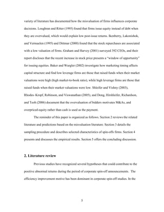 5
variety of literature has documented how the misvaluation of firms influences corporate
decisions. Loughran and Ritter (1995) found that firms issue equity instead of debt when
they are overvalued, which would explain low post-issue returns. Ikenberry, Lakonishok,
and Vermaelen (1995) and Dittmar (2000) found that the stock repurchases are associated
with a low valuation of firms. Graham and Harvey (2001) surveyed 392 CEOs, and their
report discloses that the recent increase in stock price presents a “window of opportunity”
for issuing equities. Baker and Wurgler (2002) investigate how marketing timing affects
capital structure and find low leverage firms are those that raised funds when their market
valuations were high (high market-to-book ratio), while high leverage firms are those that
raised funds when their market valuations were low. Shleifer and Vishny (2003),
Rhodes–Kropf, Robinson, and Viswanathan (2005), and Dong, Hirshleifer, Richardson,
and Teoh (2006) document that the overvaluation of bidders motivates M&As, and
overpriced equity rather than cash is used as the payment.
The reminder of this paper is organized as follows. Section 2 reviews the related
literature and predictions based on the misvaluation literature. Section 3 details the
sampling procedure and describes selected characteristics of spin-offs firms. Section 4
presents and discusses the empirical results. Section 5 offers the concluding discussion.
2. Literature review
Previous studies have recognized several hypotheses that could contribute to the
positive abnormal returns during the period of corporate spin-off announcements. The
efficiency improvement motive has been dominant in corporate spin-off studies. In the
 