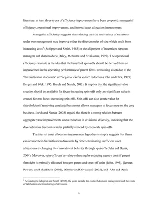 6
literature, at least three types of efficiency improvement have been proposed: managerial
efficiency, operational improvement, and internal asset allocation improvement.
Managerial efficiency suggests that reducing the size and variety of the assets
under one management may improve either the diseconomies of size which result from
increasing costs4
(Schipper and Smith, 1983) or the alignment of incentives between
managers and shareholders (Daley, Mehrotra, and Sivakumar, 1997). The operational
efficiency rationale is the idea that the benefit of spin-offs should be derived from an
improvement in the operating performance of parent firms’ remaining assets due to the
“diversification discounts” or “negative excess value” reduction (John and Ofek, 1995;
Berger and Ofek, 1995; Burch and Nanda, 2003). It implies that the significant value
creation should be available for focus-increasing spin-offs only; no significant value is
created for non-focus-increasing spin-offs. Spin-offs can also create value for
shareholders if removing unrelated businesses allows managers to focus more on the core
business. Burch and Nanda (2003) argued that there is a strong relation between
aggregate value improvements and a reduction in divisional diversity, indicating that the
diversification discounts can be partially reduced by corporate spin-offs.
The internal asset allocation improvement hypothesis simply suggests that firms
can reduce their diversification discounts by either eliminating inefficient asset
allocations or changing their investment behavior through spin-offs (Ahn and Denis,
2004). Moreover, spin-offs can be value-enhancing by reducing agency costs if parent
firm debt is optimally allocated between parent and spun-off units (John, 1993). Gertner,
Powers, and Scharfstein (2002), Dittmar and Shivdasani (2003), and Ahn and Denis
4
According to Schipper and Smith (1983), the costs include the costs of decision management and the costs
of ratification and monitoring of decisions.
 
