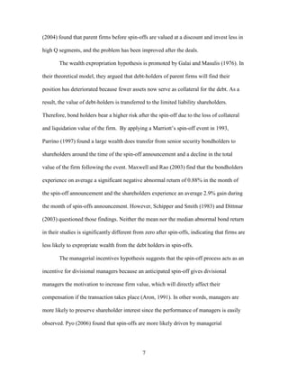 7
(2004) found that parent firms before spin-offs are valued at a discount and invest less in
high Q segments, and the problem has been improved after the deals.
The wealth expropriation hypothesis is promoted by Galai and Masulis (1976). In
their theoretical model, they argued that debt-holders of parent firms will find their
position has deteriorated because fewer assets now serve as collateral for the debt. As a
result, the value of debt-holders is transferred to the limited liability shareholders.
Therefore, bond holders bear a higher risk after the spin-off due to the loss of collateral
and liquidation value of the firm. By applying a Marriott’s spin-off event in 1993,
Parrino (1997) found a large wealth does transfer from senior security bondholders to
shareholders around the time of the spin-off announcement and a decline in the total
value of the firm following the event. Maxwell and Rao (2003) find that the bondholders
experience on average a significant negative abnormal return of 0.88% in the month of
the spin-off announcement and the shareholders experience an average 2.9% gain during
the month of spin-offs announcement. However, Schipper and Smith (1983) and Dittmar
(2003) questioned those findings. Neither the mean nor the median abnormal bond return
in their studies is significantly different from zero after spin-offs, indicating that firms are
less likely to expropriate wealth from the debt holders in spin-offs.
The managerial incentives hypothesis suggests that the spin-off process acts as an
incentive for divisional managers because an anticipated spin-off gives divisional
managers the motivation to increase firm value, which will directly affect their
compensation if the transaction takes place (Aron, 1991). In other words, managers are
more likely to preserve shareholder interest since the performance of managers is easily
observed. Pyo (2006) found that spin-offs are more likely driven by managerial
 