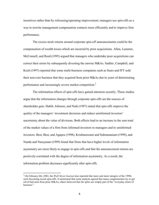 8
incentives rather than by refocusing/operating improvement; managers use spin-offs as a
way to rewrite management compensation contacts more efficiently and to improve firm
performance.
The excess stock returns around corporate spin-off announcements could be the
compensation of wealth losses which are incurred by prior acquisitions. Allen, Lummer,
McConnell, and Reed (1995) argued that managers who undertake poor acquisitions can
correct their errors by subsequently divesting the unwise M&As. Sadtler, Campbell, and
Koch (1997) reported that some multi-business companies such as Sears and ITT sold
their non-core business that they acquired from prior M&As due to years of deteriorating
performance and increasingly severe market competition.5
The information effects of spin-offs have gained attention recently. Those studies
argue that the information changes through corporate spin-offs are the sources of
shareholder gain. Habib, Johnson, and Naik (1997) stated that spin-offs improve the
quality of the managers’ investment decisions and reduce uninformed investors’
uncertainty about the value of divisions. Both effects lead to an increase in the sum total
of the market values of a firm from informed investors to managers and to uninformed
investors. Best, Best, and Agapos (1998), Krishnaswami and Subramaniam (1999), and
Nanda and Narayanan (1999) found that firms that have higher levels of information
asymmetry are more likely to engage in spin-offs and that the announcement returns are
positively correlated with the degree of information asymmetry. As a result, the
information problem decreases significantly after spin-offs.
5
On February 6th, 2002, the Wall Street Journal also reported that more and more mergers of the 1990s
were becoming recent spin-offs. It mentioned that some analysts agreed that many conglomerates try to get
rid of bad units from prior M&As; others believed that the splits are simply part of the “everyday churn of
business.”
 