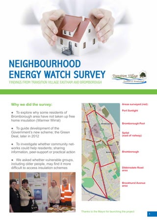 NEIGHBOURHOOD
ENERGY WATCH SURVEY
FINDINGS FROM TRANSITION VILLAGE EASTHAM AND BROMBOROUGH




 Why we did the survey:                                                            Areas surveyed (red):

                                                                                   Port Sunlight
 ● To explore why some residents of
 Bromborough area have not taken up free
 home insulation (Warmer Wirral)
                                                                                   Bromborough Pool

 ● To guide development of the
 Government’s new scheme; the Green                                                Spital
 Deal, later in 2012                                                               (east of railway)


 ● To investigate whether community net-
 works could help residents; sharing
 information, peer-support or practical action                                     Bromborough


 ● We asked whether vulnerable groups,
 including older people, may find it more
 difficult to access insulation schemes                                            Dibbinsdale Road
                                                                                   area




                                                                                   Brookhurst Avenue
                                                                                   area




                                                 Thanks to the Mayor for launching the project
                                                                                                           1
 