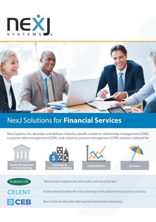 NexJ Solutions for Financial Services
NexJ Systems Inc. develops and delivers industry-specific customer relationship management (CRM),
customer data management (CDM), and customer process management (CPM) solutions tailored for:
InsuranceCapital MarketsCorporate &
Commercial Banking
Wealth Management
& Private Banking
“NexJ Contact supports the entire sales cycle out of the box.”
XCelent Award for Breadth of Functionality in the global financial services industry.
Best in Class for Workflow Management and Advisor Experience.
 
