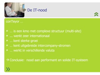 De IT-nood conTeyor …  …  is een kmo met complexe structuur (multi-site) ... werkt zeer internationaal  …  kent sterke groei …  kent uitgebreide intercompany-stromen …  werkt in verschillende valuta Conclusie:  nood aan performant en solide IT-systeem 