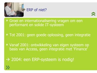 ERP of niet? Groei en internationalisering vragen om een performant en solide IT-systeem Tot 2001: geen goede oplossing, geen integratie  Vanaf 2001: ontwikkeling van eigen systeem op basis van Access, geen integratie met ‘Finance’    2004: een ERP-systeem is nodig! 