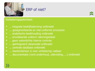 ERP of niet? Verbeteringspotentieel: …  integrale bedrijfsplanning ontbreekt ... gesegmenteerde en niet-uniforme processen  …  analytische boekhouding ontbreekt …  onvoldoende uniform rekeningstelsel …  geen waterdichte interne controle ... geïntegreerd datamodel ontbreekt ... centrale database ontbreekt ... klantenbeheer is voor verbetering vatbaar ... documentatie (rond onderhoud, uitbreiding, ...) ontbreekt 