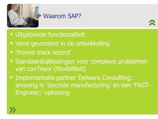 Waarom SAP? Uitgebreide functionaliteit Verst gevorderd in de ontwikkeling ‘ Proven track record’ Standaardoplossingen voor complexe problemen van conTeyor (flexibiliteit) Implementatie partner Delware Consulting: ervaring in ‘discrete manufacturing’ en een ‘FAST-Engineer ® ’ oplossing 