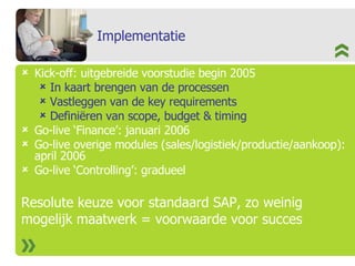 Implementatie Kick-off: uitgebreide voorstudie begin 2005 In kaart brengen van de processen Vastleggen van de key requirements Definiëren van scope, budget & timing Go-live ‘Finance’: januari 2006 Go-live overige modules (sales/logistiek/productie/aankoop): april 2006 Go-live ‘Controlling’: gradueel Resolute keuze voor standaard SAP, zo weinig  mogelijk maatwerk = voorwaarde voor succes 