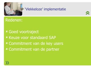 ‘Vlekkeloze’ implementatie Redenen: Goed voortraject Keuze voor standaard SAP Commitment van de key users Commitment van de partner 