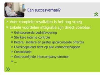 Een succesverhaal? Voor complete resultaten is het nog vroeg Enkele voordelen integratie zijn direct voelbaar: Geïntegreerde bedrijfsvoering Sterkere interne controle Betere, snellere en juister gecalculeerde offertes  Overkoepelend zicht op alle vennootschappen Consolidatie Gestroomlijnde intercompany-stromen … 