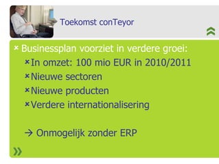 Toekomst conTeyor Businessplan voorziet in verdere groei: In omzet: 100 mio EUR in 2010/2011 Nieuwe sectoren  Nieuwe producten Verdere internationalisering    Onmogelijk zonder ERP 