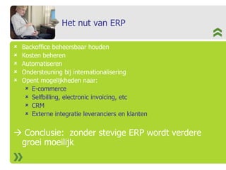 Het nut van ERP Backoffice beheersbaar houden Kosten beheren Automatiseren Ondersteuning bij internationalisering Opent mogelijkheden naar:  E-commerce Selfbilling, electronic invoicing, etc CRM Externe integratie leveranciers en klanten    Conclusie:  zonder stevige ERP wordt verdere groei moeilijk 