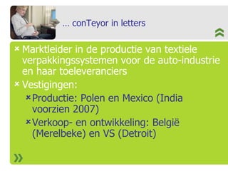 …  conTeyor in letters Marktleider in de productie van textiele verpakkingssystemen voor de auto-industrie en haar toeleveranciers Vestigingen:  Productie: Polen en Mexico (India voorzien 2007) Verkoop- en ontwikkeling: België (Merelbeke) en VS (Detroit) 