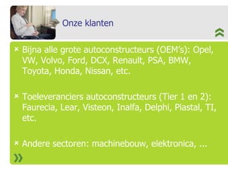 Onze klanten Bijna alle grote autoconstructeurs (OEM’s): Opel, VW, Volvo, Ford, DCX, Renault, PSA, BMW, Toyota, Honda, Nissan, etc. Toeleveranciers autoconstructeurs (Tier 1 en 2): Faurecia, Lear, Visteon, Inalfa, Delphi, Plastal, TI, etc. Andere sectoren: machinebouw, elektronica, ... 