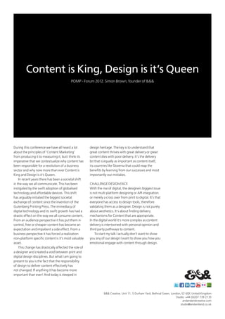 Content is King, Design is it’s Queen
                                          POMP - Forum 2012. Simon Brown, founder of &&&




During this conference we have all heard a lot         design heritage. The key is to understand that
about the principles of ‘Content Marketing’            great content thrives with great delivery or great
from producing it to measuring it, but I think its     content dies with poor delivery. It’s the delivery
imperative that we contextualize why content has       bit that is equally as important as content itself,
been responsible for a revolution of a business        its countries like Slovenia that could reap the
sector and why now more than ever Content is           benefits by learning from our successes and most
King and Design is it’s Queen.                         importantly our mistakes.
    In recent years there has been a societal shift
in the way we all communicate. This has been           CHALLENGE DESIGN FACE
instigated by the swift adoption of globalised         With the rise of digital, the designers biggest issue
technology and affordable devices. This shift          is not multi platform designing or API integration
has arguably initiated the biggest societal            or merely a cross over from print to digital. It’s that
exchange of content since the invention of the         everyone has access to design tools, therefore
Gutenberg Printing Press. The immediacy of             validating them as a designer. Design is not purely
digital technology and its swift growth has had a      about aesthetics. It’s about finding delivery
drastic effect on the way we all consume content.      mechanisms for Content that are appropriate.
From an audience perspective it has put them in        In the digital world it’s more complex as content
control, free or cheaper content has become an         delivery is intertwined with personal opinion and
expectation and impatient a side effect. From a        third party pathways to content.
business perspective it has forced a realization           To start my talk I actually don’t want to show
non-platform specific content is it’s most valuable    you any of our design I want to show you how you
asset.                                                 emotional engage with content through design.
    This change has drastically affected the role of
a designer and created a void between print and
digital design disciplines. But what I am going to
present to you is the fact that the responsibility
of design to deliver content effectively has
not changed. If anything it has become more
important than ever! And today is steeped in




                                                                 &&& Creative. Unit 11, 5 Durham Yard, Bethnal Green, London, E2 6QF, United Kingdom
           	                                                                                                             Studio: +44 (0)207 739 2135
                                                                                                                               andandandcreative.com
                                                                                                                             studio@andandand.co.uk
 