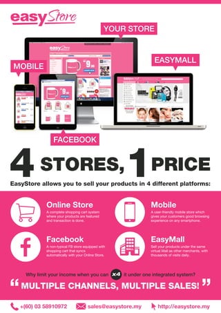 STORES, PRICE4 1EasyStore allows you to sell your products in 4 different platforms:
EASYMALL
MOBILE
FACEBOOK
YOUR STORE
Online Store
A complete shopping cart system
where your products are featured
and transaction is done.
Mobile
A user-friendly mobile store which
gives your customers good browsing
experience on any smartphone.
EasyMall
Sell your products under the same
virtual Mall as other merchants, with
thousands of visits daily.
Facebook
A non-typical FB store equipped with
shopping cart that syncs
automatically with your Online Store.
Why limit your income when you can it under one integrated system?
MULTIPLE CHANNELS, MULTIPLE SALES!“ ”
+(60) 03 58910972 sales@easystore.my http://easystore.my
x4
 