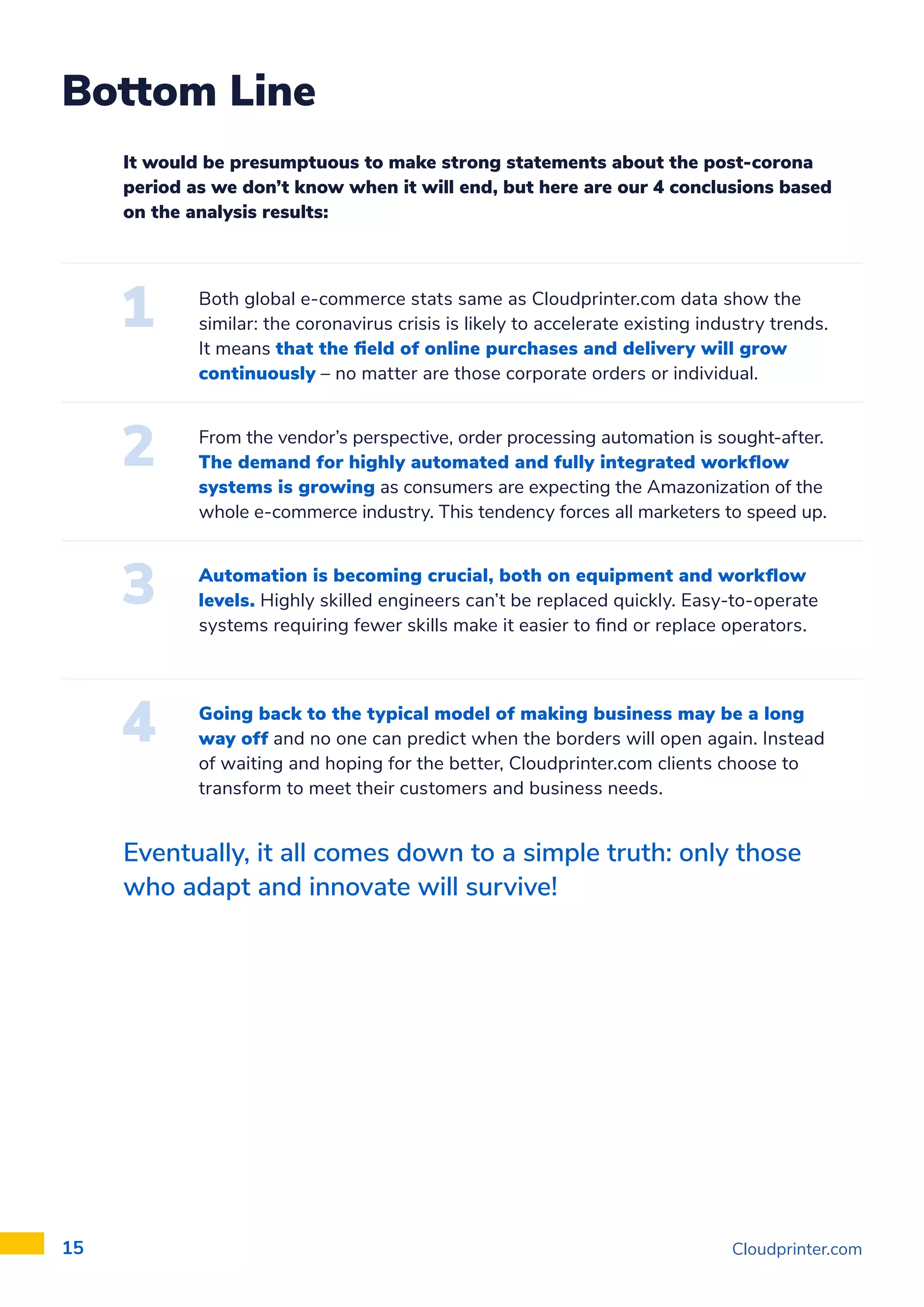 Cloudprinter.com
15
Bottom Line
It would be presumptuous to make strong statements about the post-corona
period as we don’t know when it will end, but here are our 4 conclusions based
on the analysis results:
Eventually, it all comes down to a simple truth: only those
who adapt and innovate will survive!
Both global e-commerce stats same as Cloudprinter.com data show the
similar: the coronavirus crisis is likely to accelerate existing industry trends.
It means that the field of online purchases and delivery will grow
continuously – no matter are those corporate orders or individual.
From the vendor’s perspective, order processing automation is sought-after.
The demand for highly automated and fully integrated workflow
systems is growing as consumers are expecting the Amazonization of the
whole e-commerce industry. This tendency forces all marketers to speed up.
Automation is becoming crucial, both on equipment and workflow
levels. Highly skilled engineers can’t be replaced quickly. Easy-to-operate
systems requiring fewer skills make it easier to find or replace operators.
Going back to the typical model of making business may be a long
way off and no one can predict when the borders will open again. Instead
of waiting and hoping for the better, Cloudprinter.com clients choose to
transform to meet their customers and business needs.
 