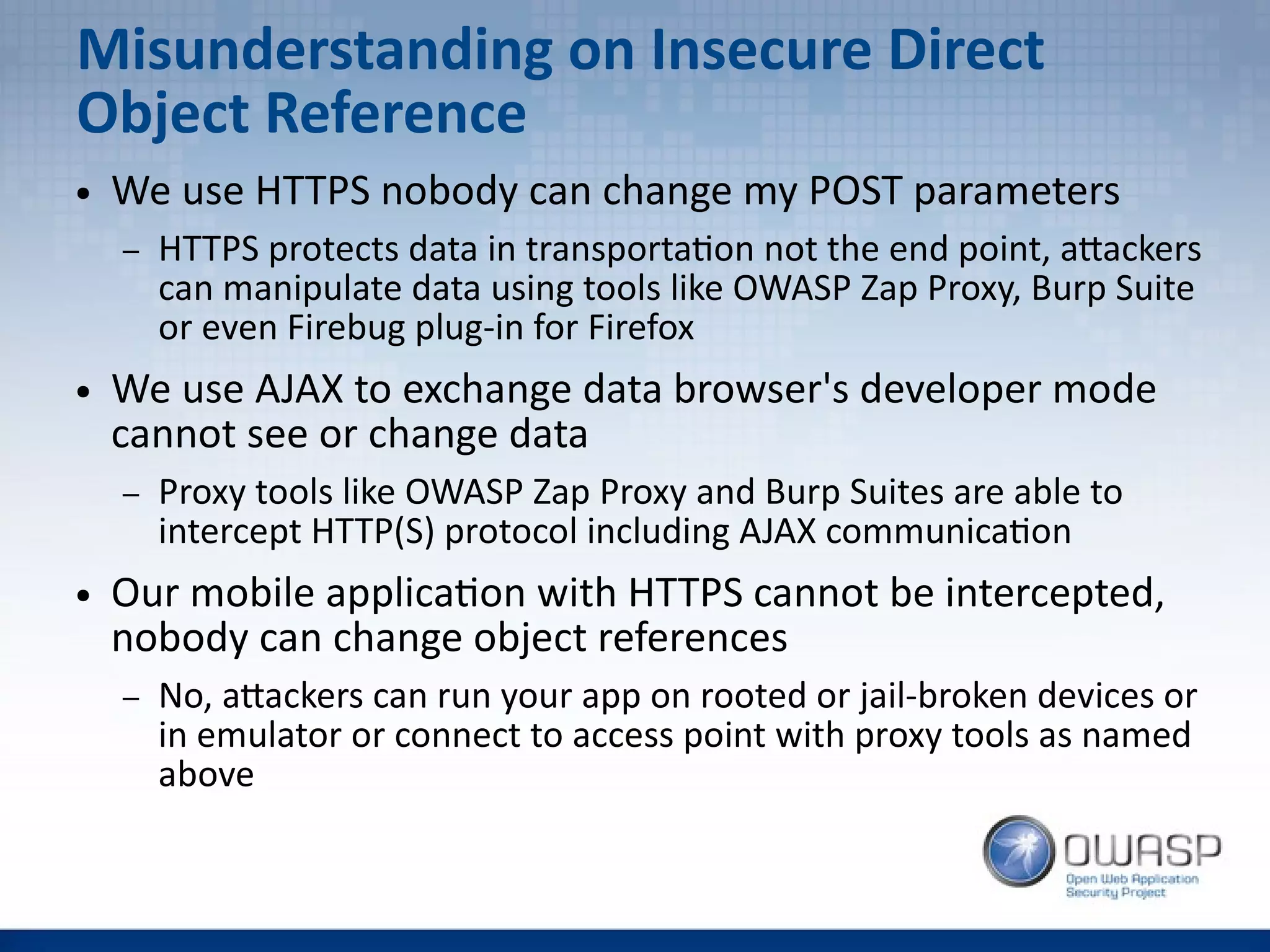 Misunderstanding on Insecure Direct
Object Reference
● We use HTTPS nobody can change my POST parameters
– HTTPS protects data in transportation not the end point, attackers
can manipulate data using tools like OWASP Zap Proxy, Burp Suite
or even Firebug plug-in for Firefox
● We use AJAX to exchange data browser's developer mode
cannot see or change data
– Proxy tools like OWASP Zap Proxy and Burp Suites are able to
intercept HTTP(S) protocol including AJAX communication
● Our mobile application with HTTPS cannot be intercepted,
nobody can change object references
– No, attackers can run your app on rooted or jail-broken devices or
in emulator or connect to access point with proxy tools as named
above
 
