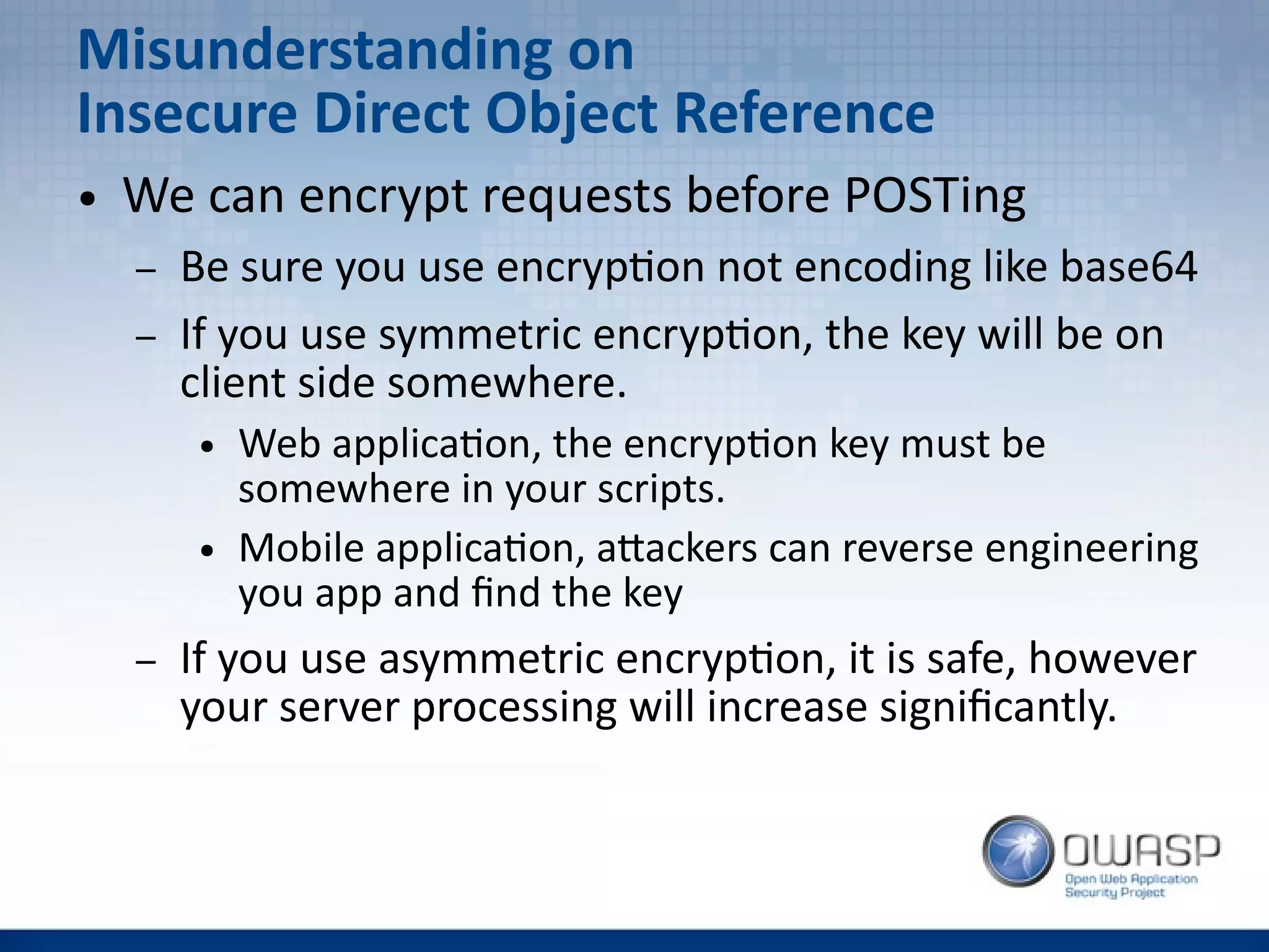 Misunderstanding on
Insecure Direct Object Reference
● We can encrypt requests before POSTing
– Be sure you use encryption not encoding like base64
– If you use symmetric encryption, the key will be on
client side somewhere.
● Web application, the encryption key must be
somewhere in your scripts.
● Mobile application, attackers can reverse engineering
you app and find the key
– If you use asymmetric encryption, it is safe, however
your server processing will increase significantly.
 