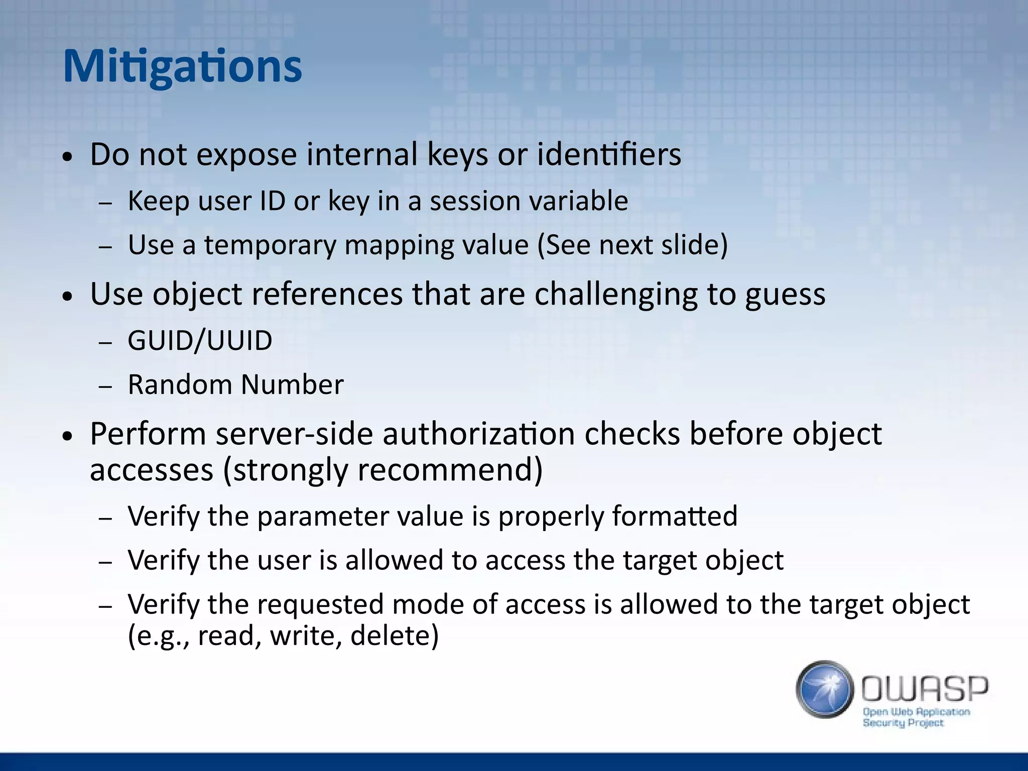 Mitigations
● Do not expose internal keys or identifiers
– Keep user ID or key in a session variable
– Use a temporary mapping value (See next slide)
● Use object references that are challenging to guess
– GUID/UUID
– Random Number
● Perform server-side authorization checks before object
accesses (strongly recommend)
– Verify the parameter value is properly formatted
– Verify the user is allowed to access the target object
– Verify the requested mode of access is allowed to the target object
(e.g., read, write, delete)
 
