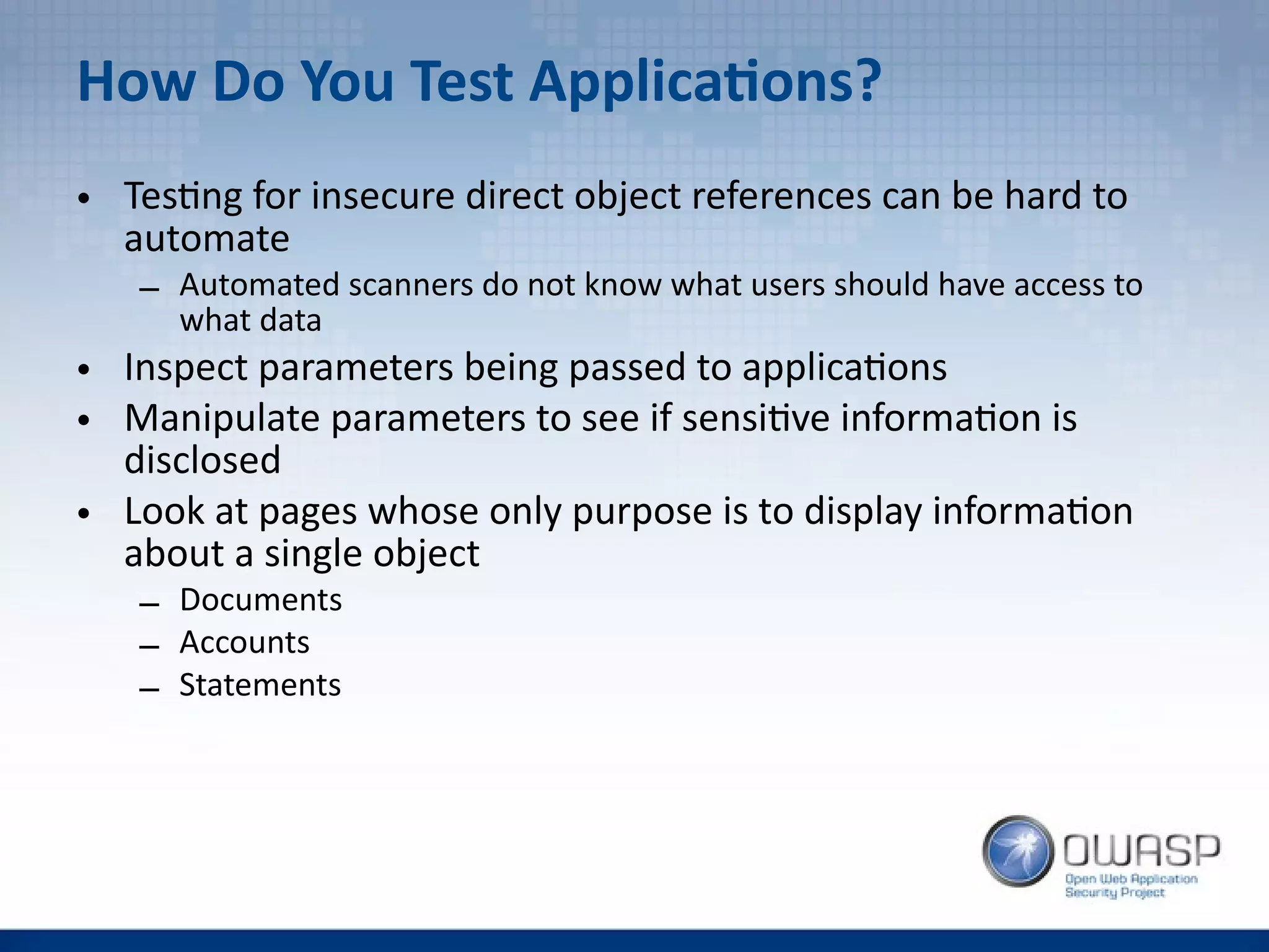 How Do You Test Applications?
• Testing for insecure direct object references can be hard to
automate
– Automated scanners do not know what users should have access to
what data
• Inspect parameters being passed to applications
• Manipulate parameters to see if sensitive information is
disclosed
• Look at pages whose only purpose is to display information
about a single object
– Documents
– Accounts
– Statements
 