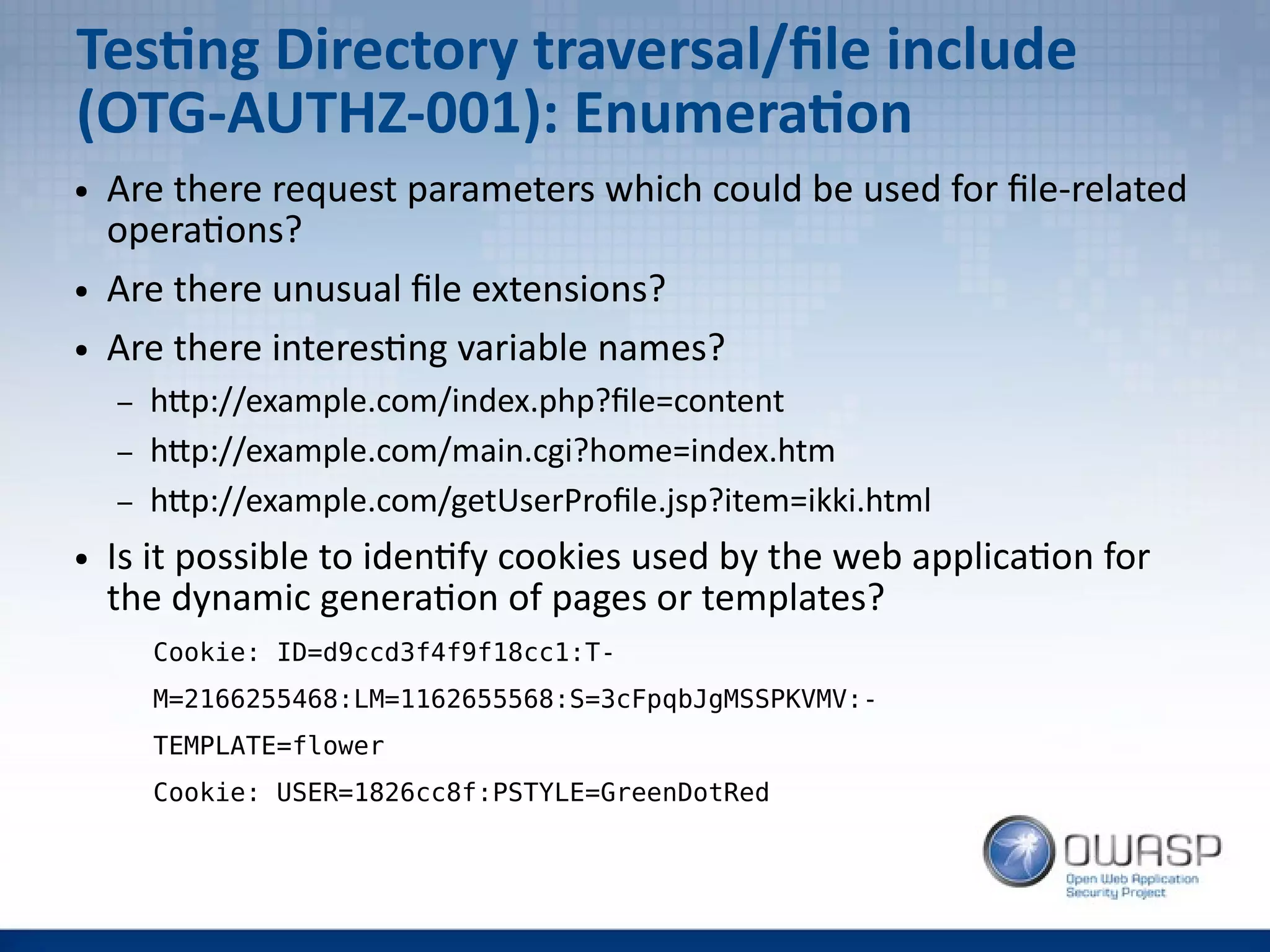 Testing Directory traversal/file include
(OTG-AUTHZ-001): Enumeration
● Are there request parameters which could be used for file-related
operations?
● Are there unusual file extensions?
● Are there interesting variable names?
– http://example.com/index.php?file=content
– http://example.com/main.cgi?home=index.htm
– http://example.com/getUserProfile.jsp?item=ikki.html
● Is it possible to identify cookies used by the web application for
the dynamic generation of pages or templates?
Cookie: ID=d9ccd3f4f9f18cc1:T-
M=2166255468:LM=1162655568:S=3cFpqbJgMSSPKVMV:-
TEMPLATE=flower
Cookie: USER=1826cc8f:PSTYLE=GreenDotRed
 