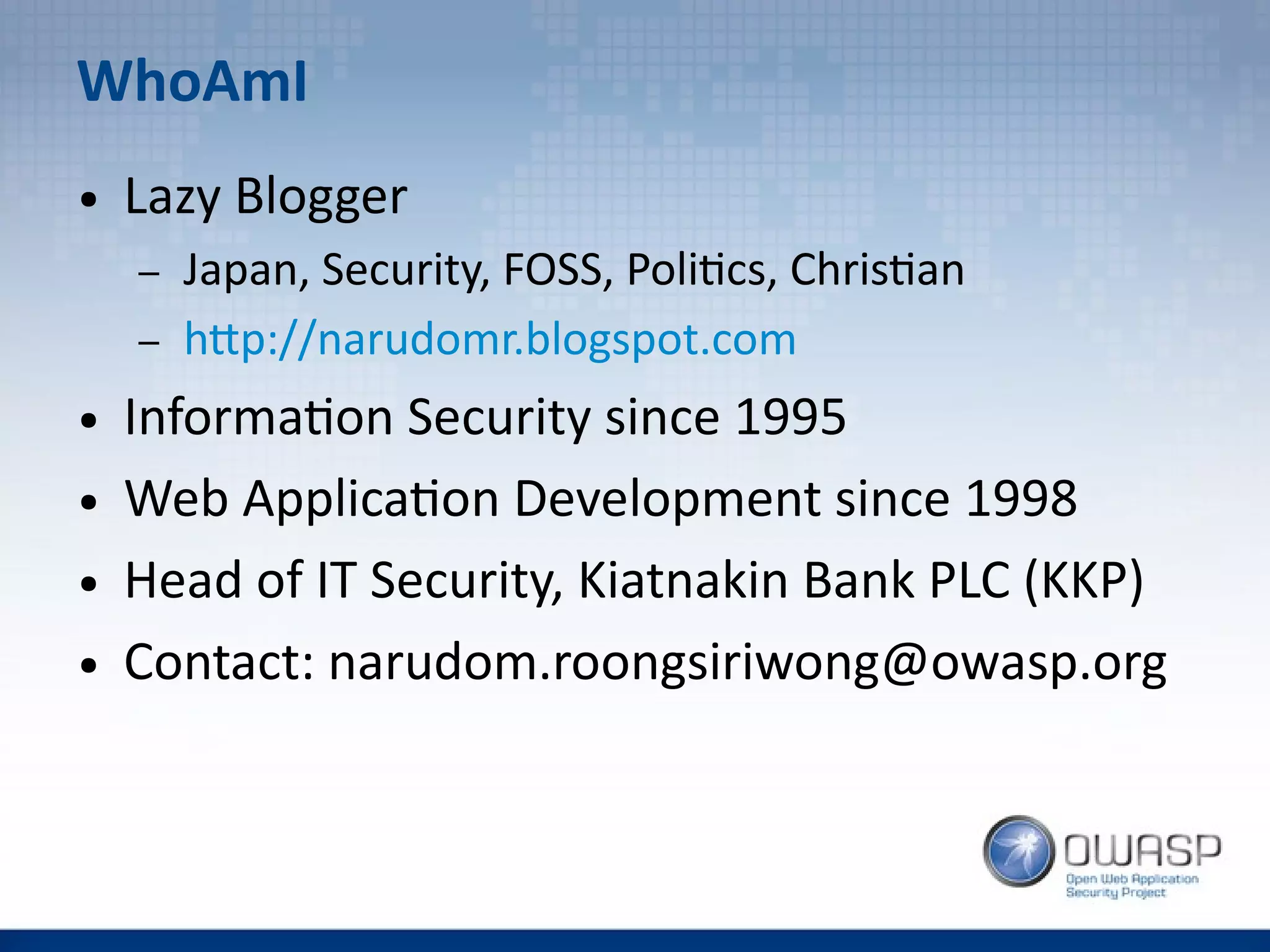 WhoAmI
● Lazy Blogger
– Japan, Security, FOSS, Politics, Christian
– http://narudomr.blogspot.com
● Information Security since 1995
● Web Application Development since 1998
● Head of IT Security, Kiatnakin Bank PLC (KKP)
● Contact: narudom.roongsiriwong@owasp.org
 