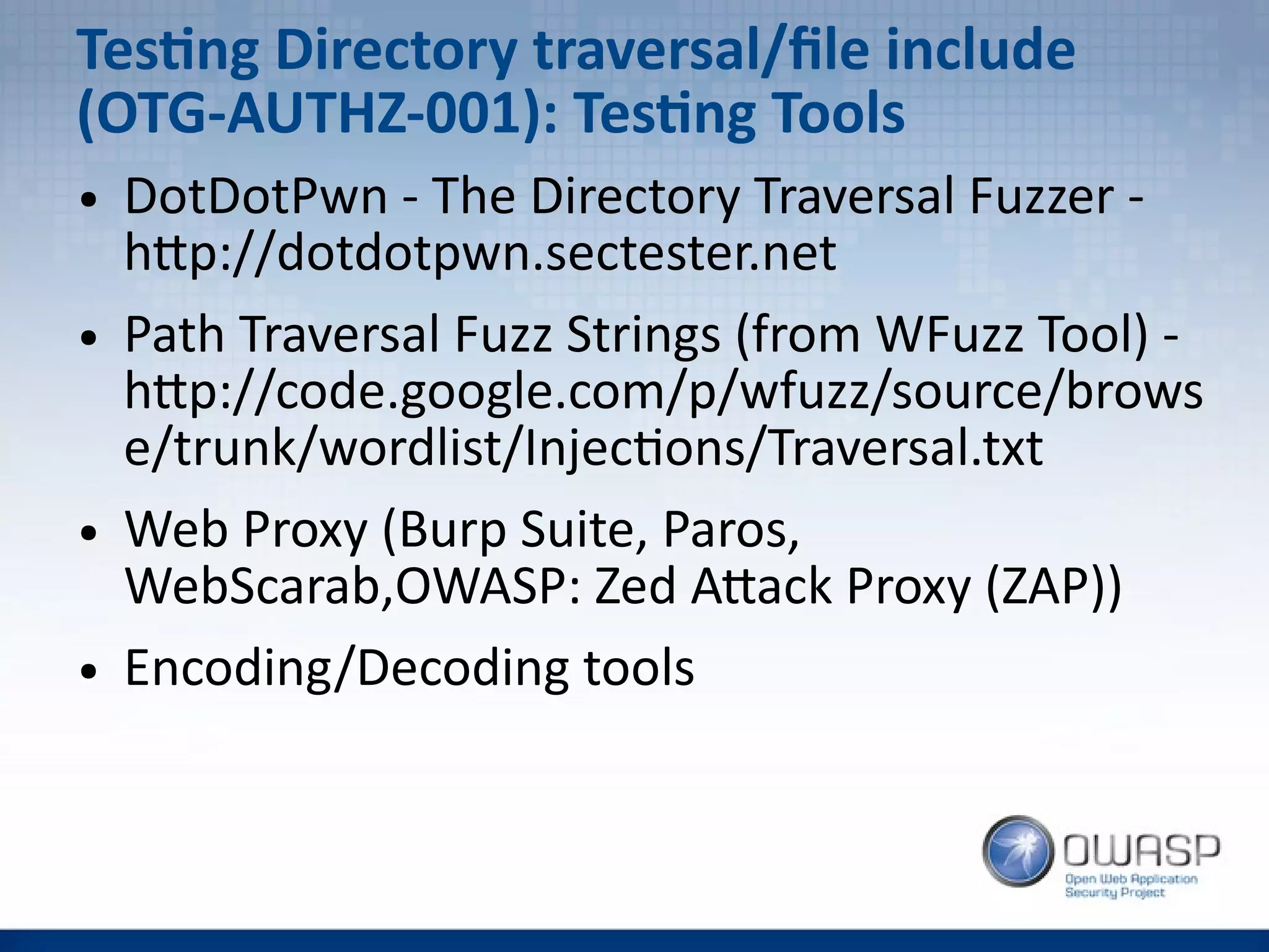 Testing Directory traversal/file include
(OTG-AUTHZ-001): Testing Tools
● DotDotPwn - The Directory Traversal Fuzzer -
http://dotdotpwn.sectester.net
● Path Traversal Fuzz Strings (from WFuzz Tool) -
http://code.google.com/p/wfuzz/source/brows
e/trunk/wordlist/Injections/Traversal.txt
● Web Proxy (Burp Suite, Paros,
WebScarab,OWASP: Zed Attack Proxy (ZAP))
● Encoding/Decoding tools
 