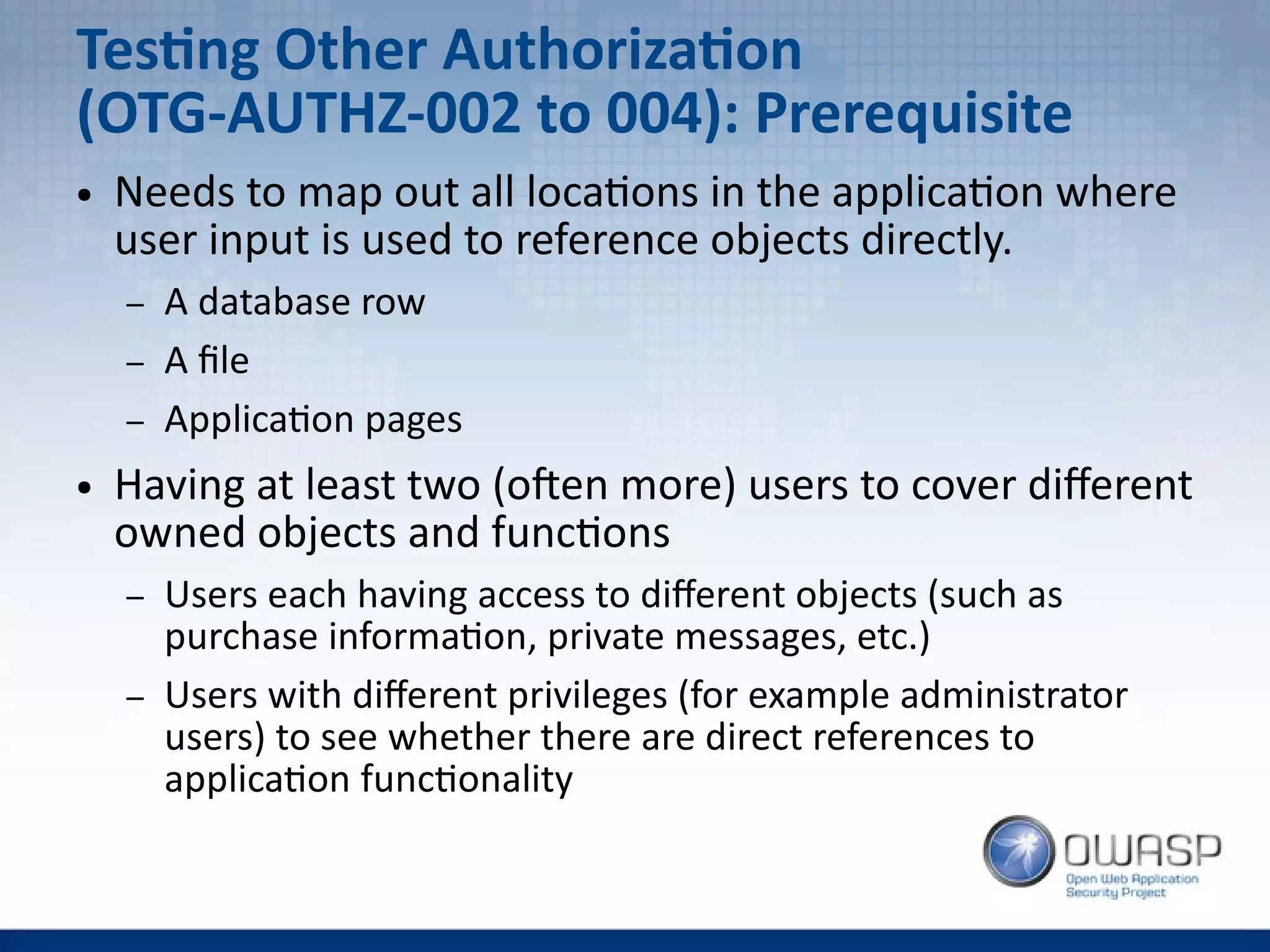 Testing Other Authorization
(OTG-AUTHZ-002 to 004): Prerequisite
● Needs to map out all locations in the application where
user input is used to reference objects directly.
– A database row
– A file
– Application pages
● Having at least two (often more) users to cover different
owned objects and functions
– Users each having access to different objects (such as
purchase information, private messages, etc.)
– Users with different privileges (for example administrator
users) to see whether there are direct references to
application functionality
 